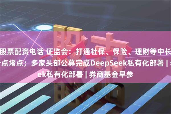 股票配资电话 证监会：打通社保、保险、理财等中长期资金入市卡点堵点；多家头部公募完成DeepSeek私有化部署 | 券商基金早参