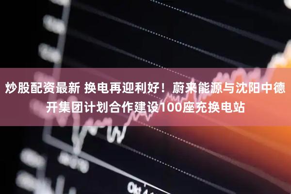 炒股配资最新 换电再迎利好！蔚来能源与沈阳中德开集团计划合作建设100座充换电站