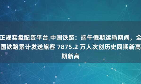 正规实盘配资平台 中国铁路：端午假期运输期间，全国铁路累计发送旅客 7875.2 万人次创历史同期新高