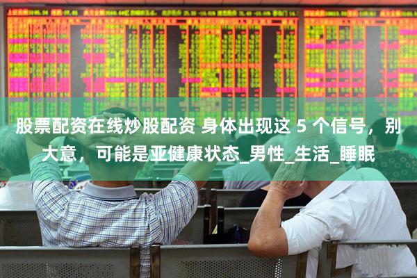 股票配资在线炒股配资 身体出现这 5 个信号，别大意，可能是亚健康状态_男性_生活_睡眠