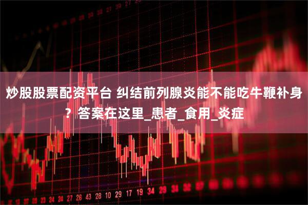 炒股股票配资平台 纠结前列腺炎能不能吃牛鞭补身？答案在这里_患者_食用_炎症