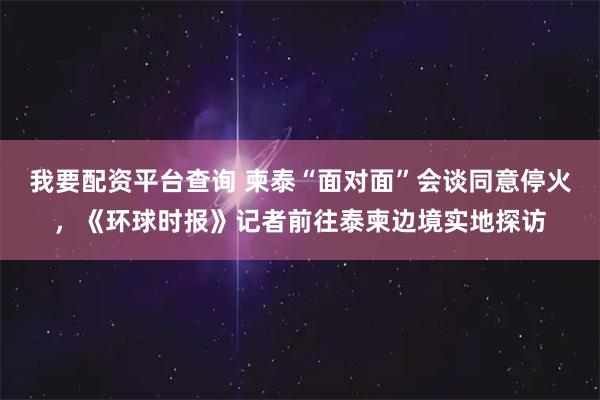 我要配资平台查询 柬泰“面对面”会谈同意停火，《环球时报》记者前往泰柬边境实地探访