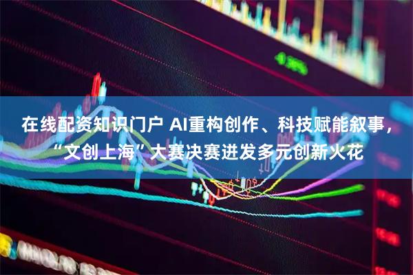 在线配资知识门户 AI重构创作、科技赋能叙事，“文创上海”大赛决赛迸发多元创新火花