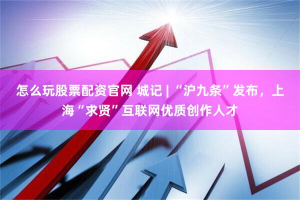 怎么玩股票配资官网 城记 | “沪九条”发布，上海“求贤”互联网优质创作人才