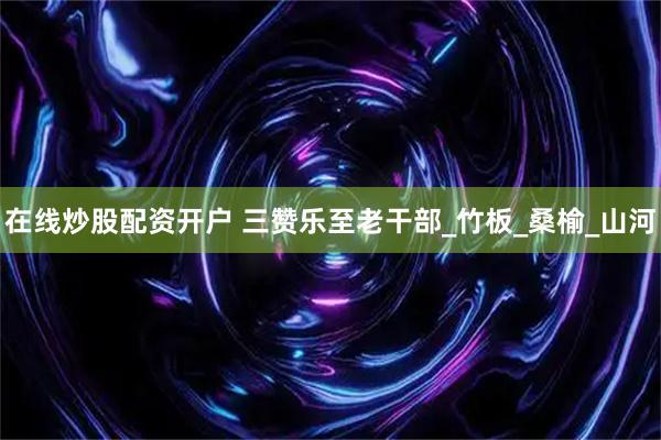 在线炒股配资开户 三赞乐至老干部_竹板_桑榆_山河