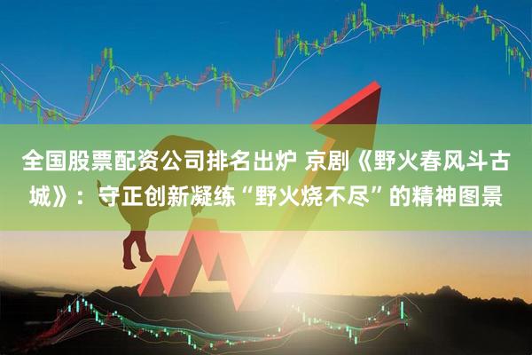 全国股票配资公司排名出炉 京剧《野火春风斗古城》：守正创新凝练“野火烧不尽”的精神图景
