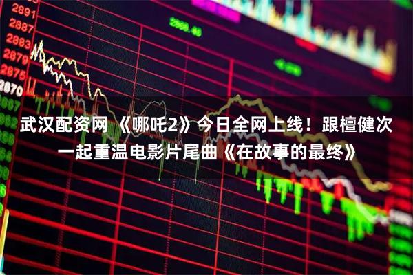 武汉配资网 《哪吒2》今日全网上线！跟檀健次一起重温电影片尾曲《在故事的最终》