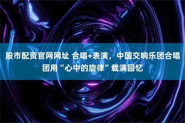 股市配资官网网址 合唱+表演，中国交响乐团合唱团用“心中的旋律”载满回忆