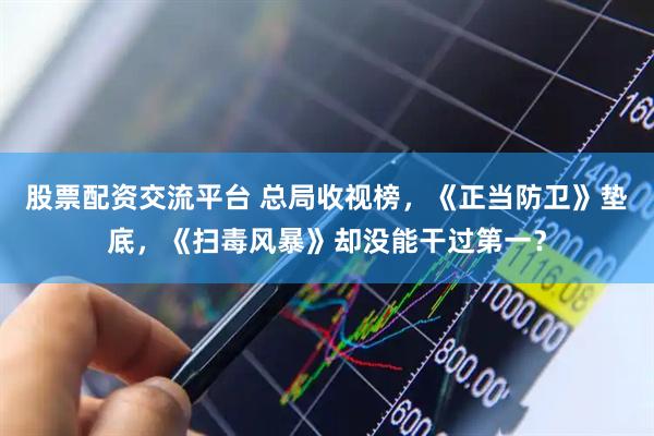 股票配资交流平台 总局收视榜，《正当防卫》垫底，《扫毒风暴》却没能干过第一？