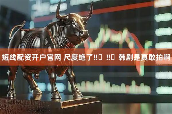 短线配资开户官网 尺度绝了‼️‼️韩剧是真敢拍啊