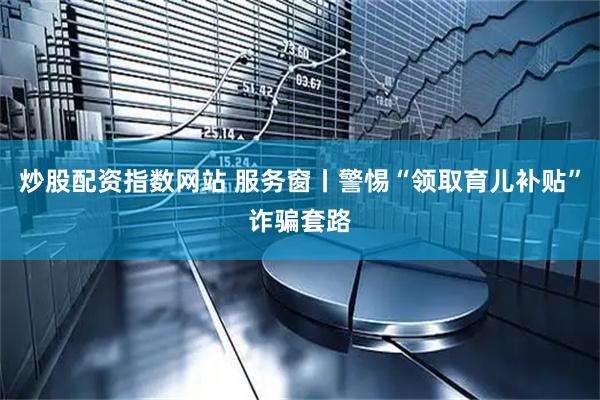 炒股配资指数网站 服务窗丨警惕“领取育儿补贴”诈骗套路