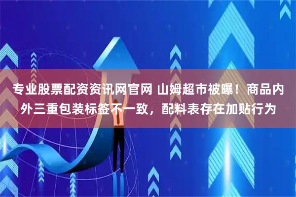 专业股票配资资讯网官网 山姆超市被曝！商品内外三重包装标签不一致，配料表存在加贴行为