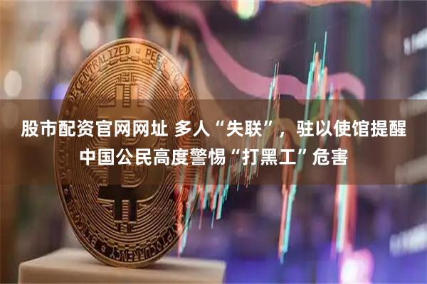 股市配资官网网址 多人“失联”，驻以使馆提醒中国公民高度警惕“打黑工”危害