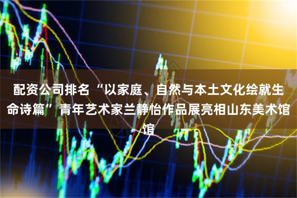 配资公司排名 “以家庭、自然与本土文化绘就生命诗篇” 青年艺术家兰静怡作品展亮相山东美术馆