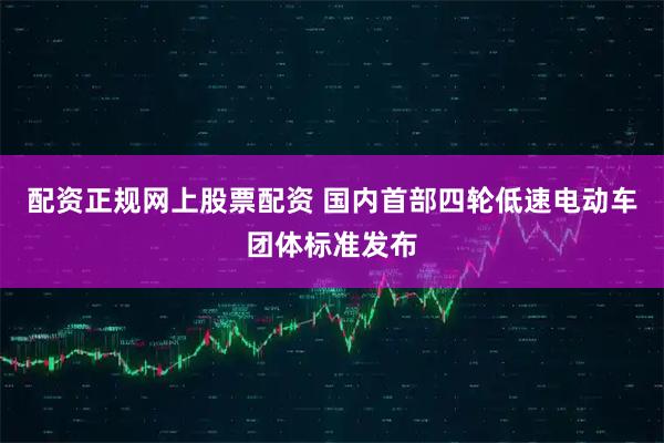 配资正规网上股票配资 国内首部四轮低速电动车团体标准发布