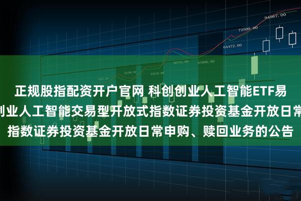 正规股指配资开户官网 科创创业人工智能ETF易方达: 易方达中证科创创业人工智能交易型开放式指数证券投资基金开放日常申购、赎回业务的公告