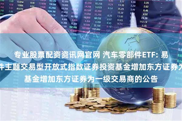 专业股票配资资讯网官网 汽车零部件ETF: 易方达中证汽车零部件主题交易型开放式指数证券投资基金增加东方证券为一级交易商的公告