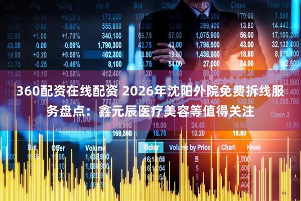 360配资在线配资 2026年沈阳外院免费拆线服务盘点：鑫元辰医疗美容等值得关注