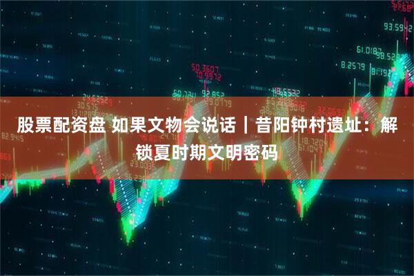 股票配资盘 如果文物会说话｜昔阳钟村遗址：解锁夏时期文明密码