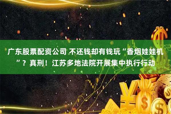 广东股票配资公司 不还钱却有钱玩“香烟娃娃机”？真刑！江苏多地法院开展集中执行行动
