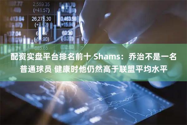 配资实盘平台排名前十 Shams：乔治不是一名普通球员 健康时他仍然高于联盟平均水平