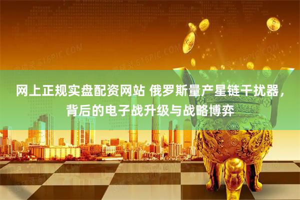 网上正规实盘配资网站 俄罗斯量产星链干扰器，背后的电子战升级与战略博弈