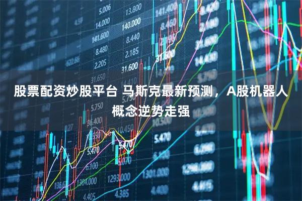 股票配资炒股平台 马斯克最新预测，A股机器人概念逆势走强